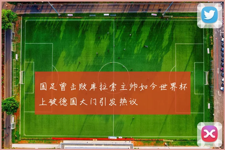 国足曾击败库拉索主帅如今世界杯上破德国大门引发热议
