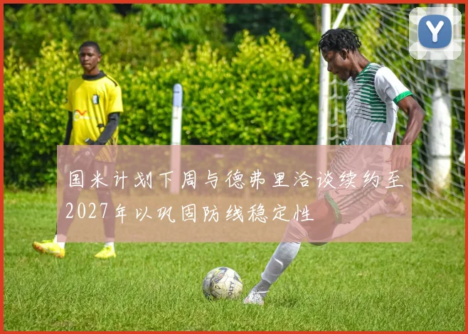 国米计划下周与德弗里洽谈续约至2027年以巩固防线稳定性