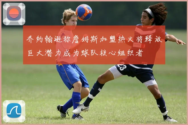 乔约翰逊称詹姆斯加盟热火将释放巨大潜力成为球队核心组织者