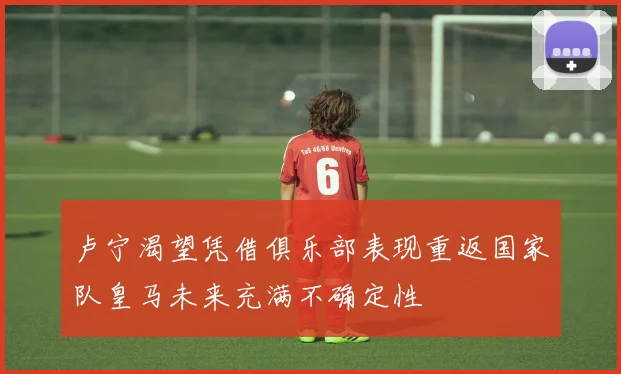 卢宁渴望凭借俱乐部表现重返国家队皇马未来充满不确定性