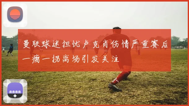 曼联球迷担忧卢克肖伤情严重赛后一瘸一拐离场引发关注