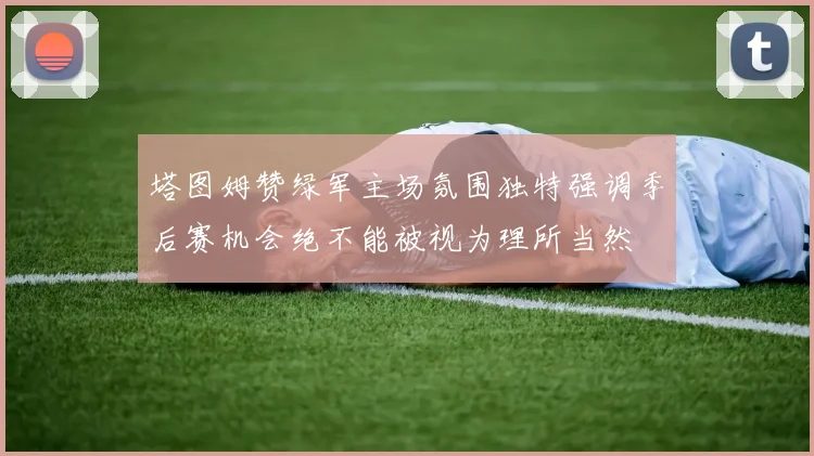 塔图姆赞绿军主场氛围独特强调季后赛机会绝不能被视为理所当然