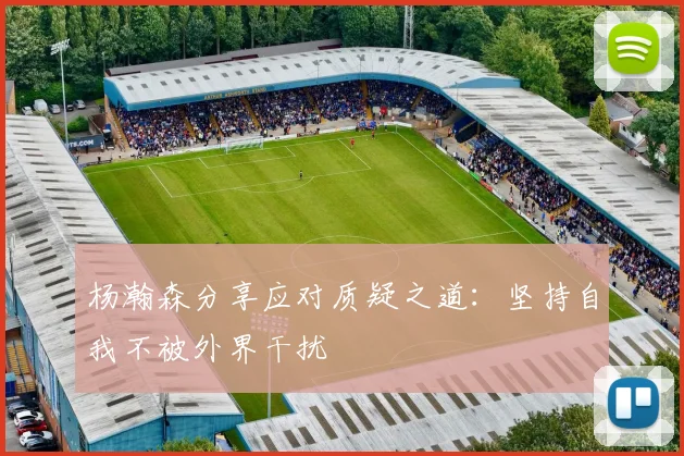 杨瀚森分享应对质疑之道：坚持自我不被外界干扰