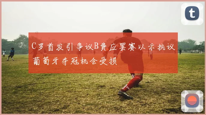 C罗首发引争议B费应罢赛以示抗议葡萄牙夺冠机会受损