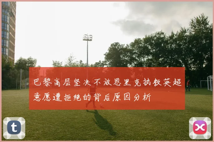 巴黎高层坚决不放恩里克执教英超意愿遭拒绝的背后原因分析