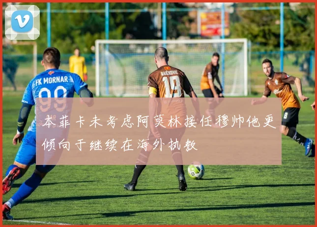 本菲卡未考虑阿莫林接任穆帅他更倾向于继续在海外执教