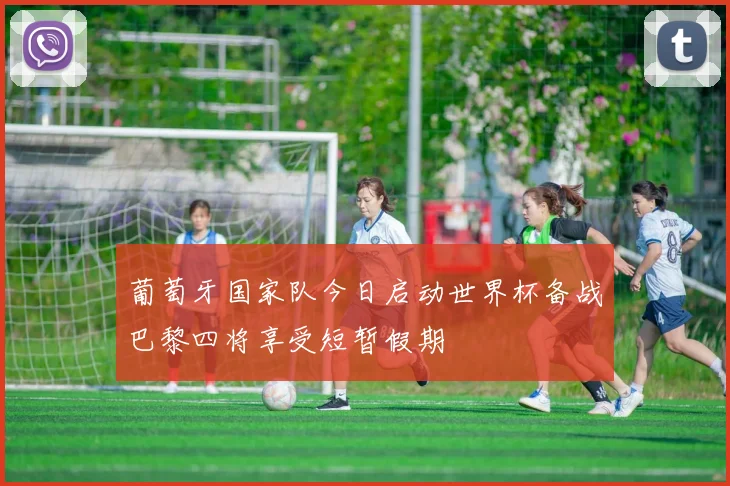 葡萄牙国家队今日启动世界杯备战巴黎四将享受短暂假期