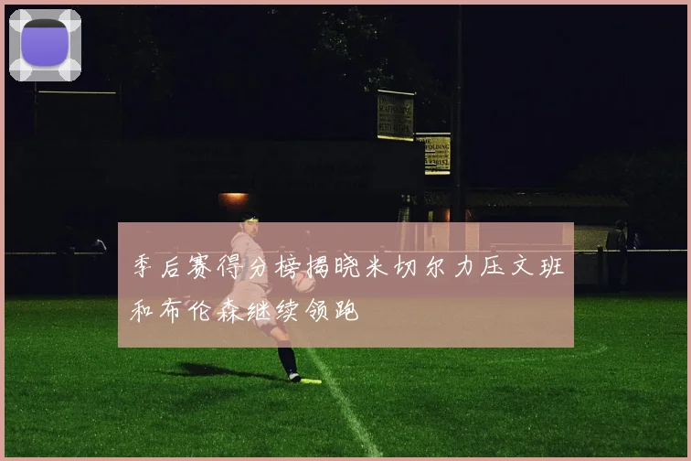 季后赛得分榜揭晓米切尔力压文班和布伦森继续领跑
