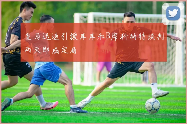 皇马迅速引援库库和B席科纳特谈判两天即成定局