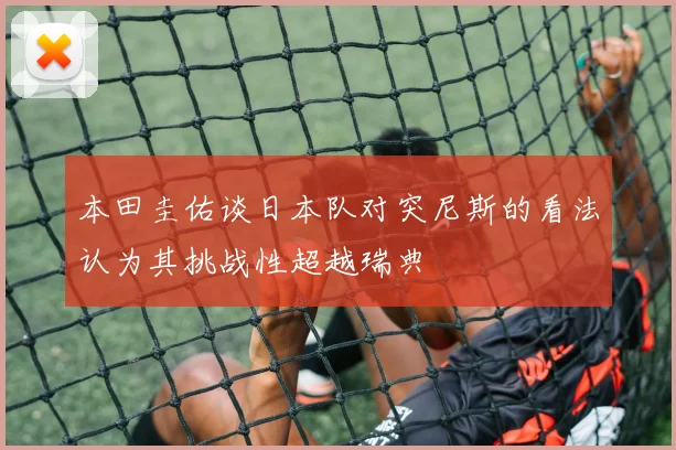 本田圭佑谈日本队对突尼斯的看法认为其挑战性超越瑞典