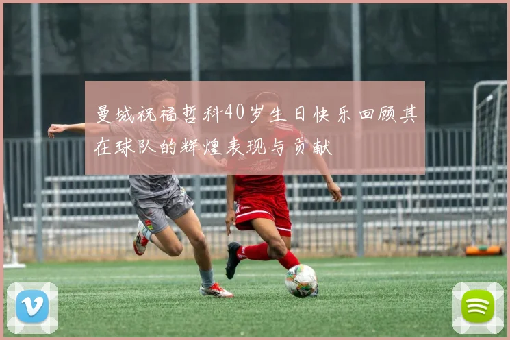 曼城祝福哲科40岁生日快乐回顾其在球队的辉煌表现与贡献