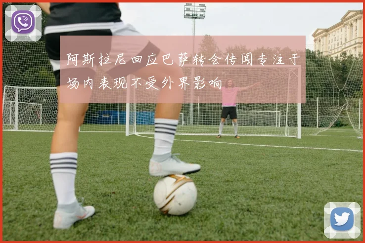 阿斯拉尼回应巴萨转会传闻专注于场内表现不受外界影响
