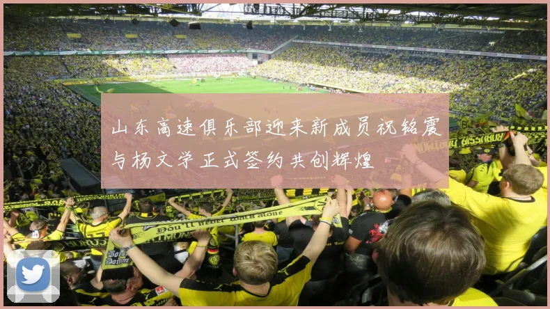 山东高速俱乐部迎来新成员祝铭震与杨文学正式签约共创辉煌