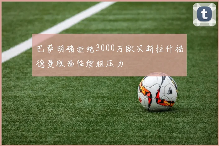 巴萨明确拒绝3000万欧买断拉什福德曼联面临续租压力