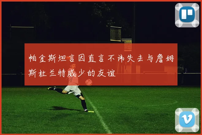 帕金斯坦言因直言不讳失去与詹姆斯杜兰特威少的友谊