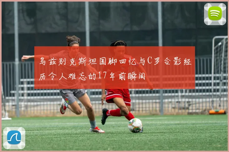 乌兹别克斯坦国脚回忆与C罗合影经历令人难忘的17年前瞬间