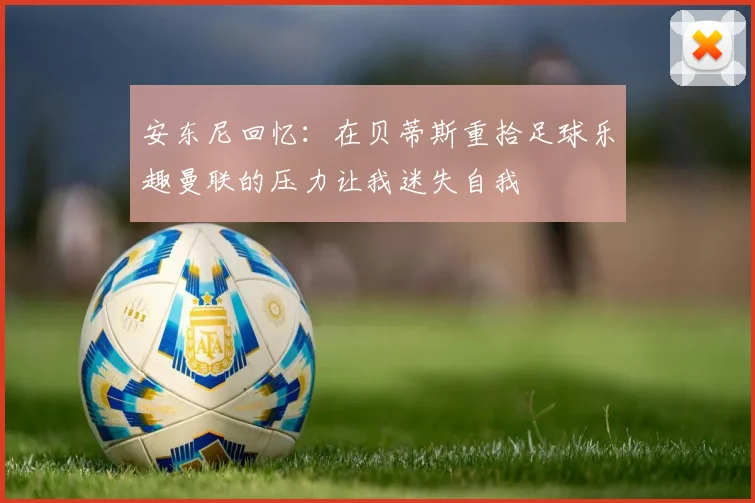 安东尼回忆：在贝蒂斯重拾足球乐趣曼联的压力让我迷失自我