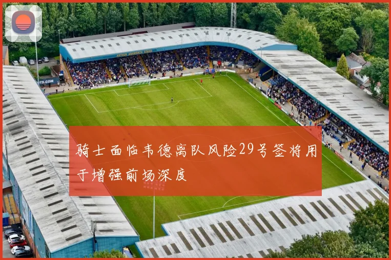 骑士面临韦德离队风险29号签将用于增强前场深度