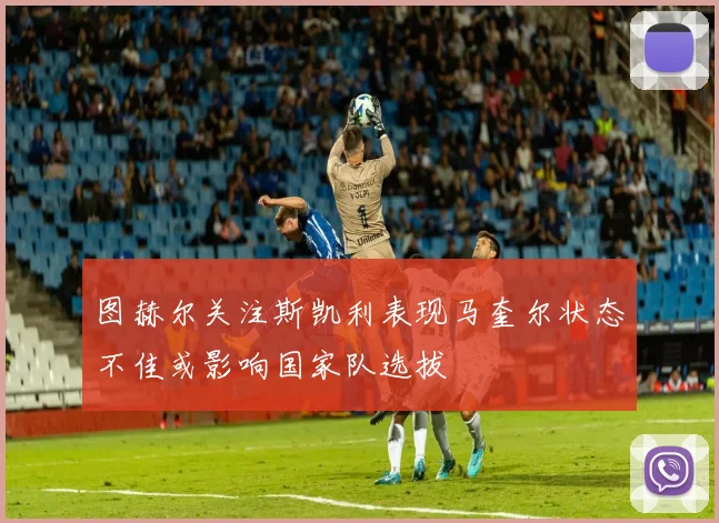 图赫尔关注斯凯利表现马奎尔状态不佳或影响国家队选拔
