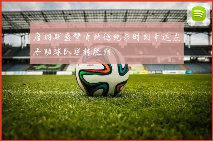 詹姆斯盛赞肯纳德绝杀时刻幸运左手助球队逆转胜利