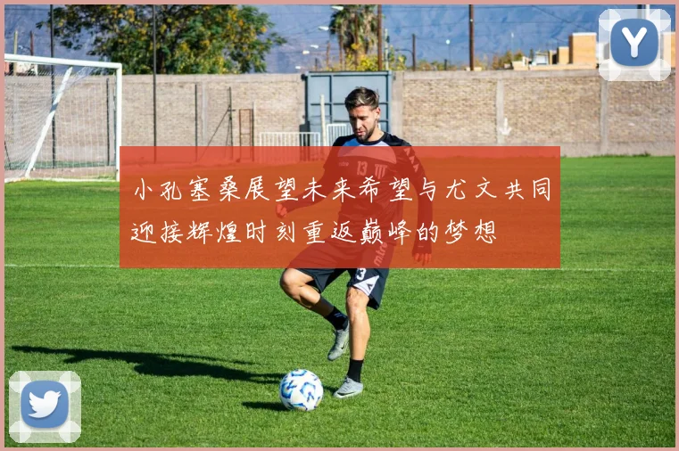 小孔塞桑展望未来希望与尤文共同迎接辉煌时刻重返巅峰的梦想