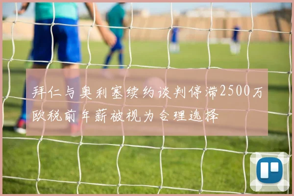 拜仁与奥利塞续约谈判停滞2500万欧税前年薪被视为合理选择