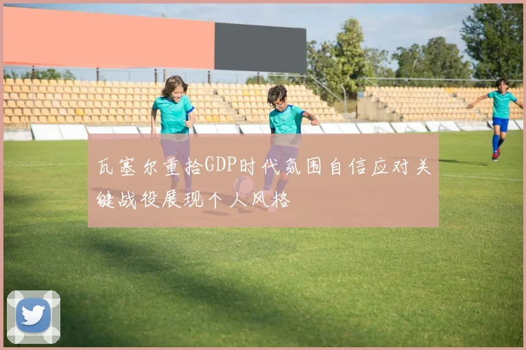 瓦塞尔重拾GDP时代氛围自信应对关键战役展现个人风格