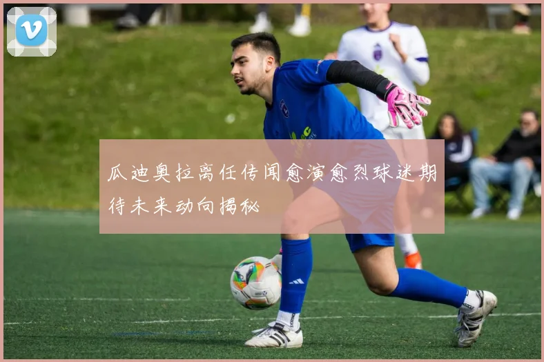 瓜迪奥拉离任传闻愈演愈烈球迷期待未来动向揭秘