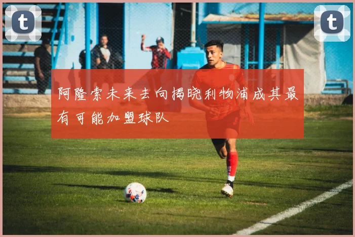 阿隆索未来去向揭晓利物浦成其最有可能加盟球队