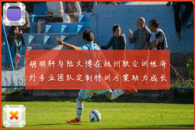 胡明轩与陆文博在杭州联合训练海外专业团队定制特训方案助力成长