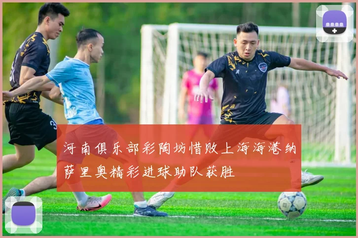 河南俱乐部彩陶坊惜败上海海港纳萨里奥精彩进球助队获胜